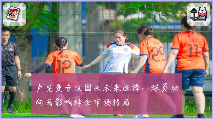 卢克曼专注国米未来选择,球员动向或影响转会市场格局