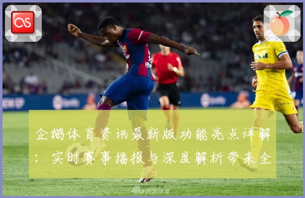 企鹅体育资讯最新版功能亮点详解：实时赛事播报与深度解析带来全新用户体验
