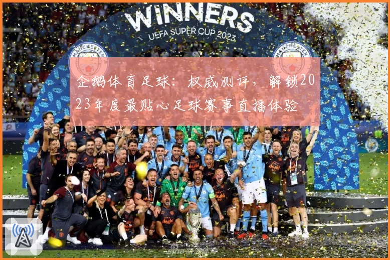 企鹅体育足球：权威测评，解锁2023年度最贴心足球赛事直播体验