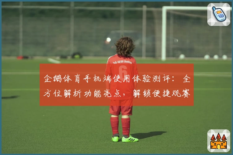 企鹅体育手机端使用体验测评：全方位解析功能亮点，解锁便捷观赛新方式