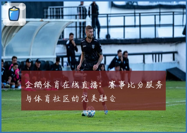 企鹅体育在线直播:赛事比分服务与体育社区的完美融合