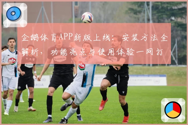 企鹅体育APP新版上线：安装方法全解析，功能亮点与使用体验一网打尽