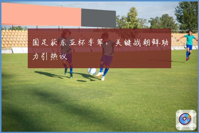 国足获东亚杯季军,关键战朝鲜助力引热议