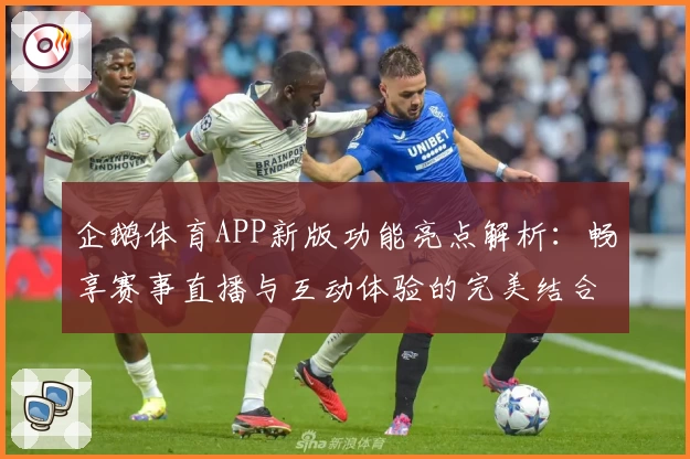 企鹅体育APP新版功能亮点解析：畅享赛事直播与互动体验的完美结合