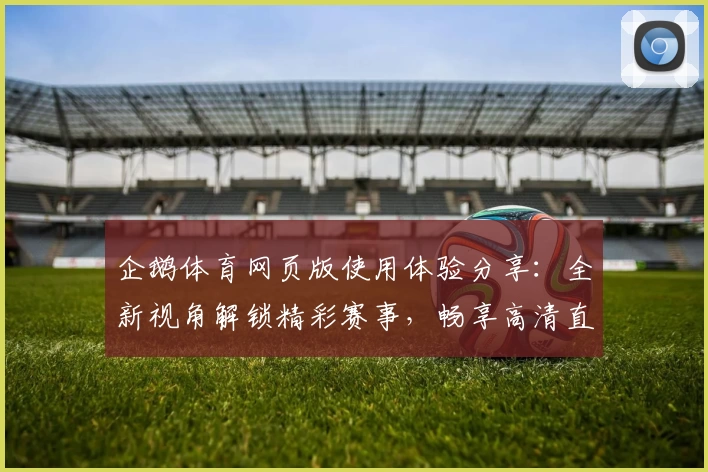 企鹅体育网页版使用体验分享：全新视角解锁精彩赛事，畅享高清直播与多维互动