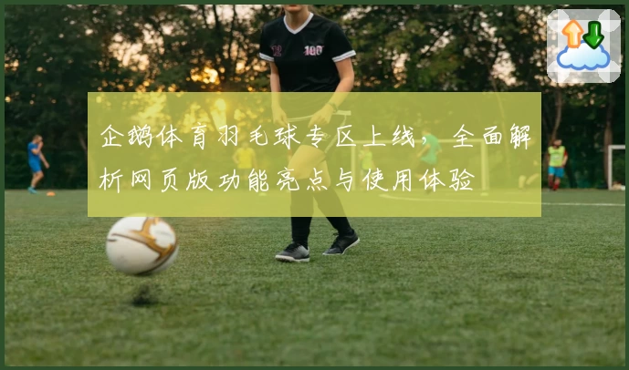 企鹅体育羽毛球专区上线，全面解析网页版功能亮点与使用体验
